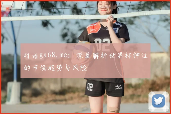 对话ga68.me:深度解析世界杯押注的市场趋势与风险