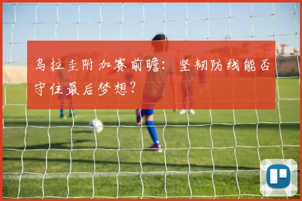 乌拉圭附加赛前瞻：坚韧防线能否守住最后梦想？