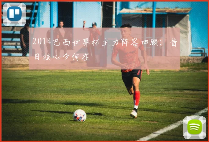 2014巴西世界杯主力阵容回顾:昔日核心今何在