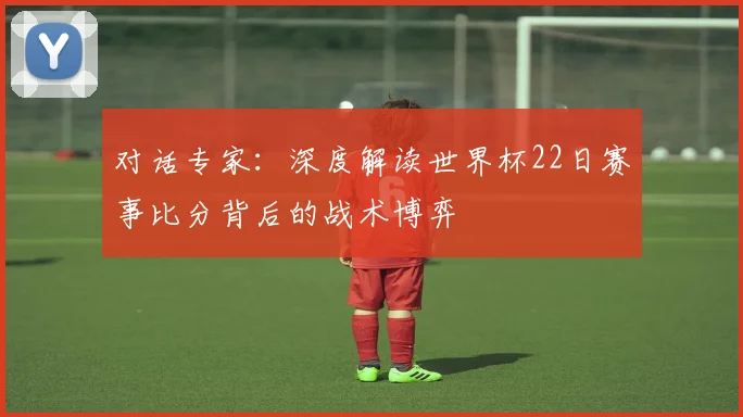 对话专家：深度解读世界杯22日赛事比分背后的战术博弈