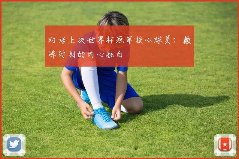 对话上次世界杯冠军核心球员:巅峰时刻的内心独白