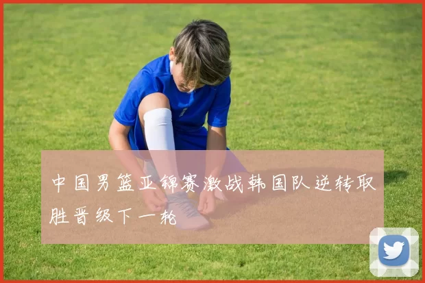 中国男篮亚锦赛激战韩国队逆转取胜晋级下一轮