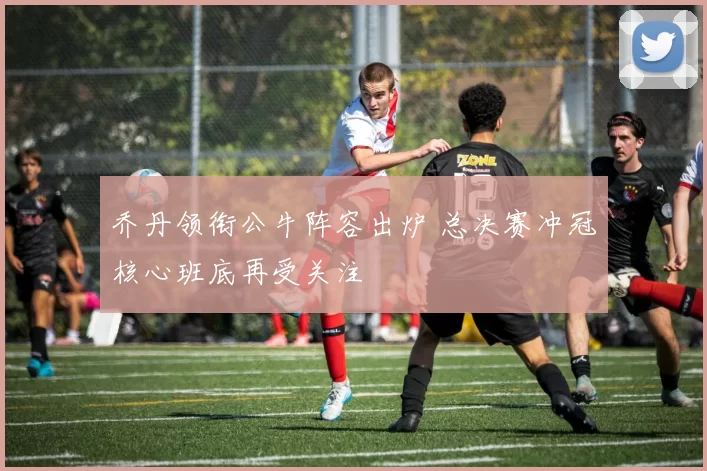 乔丹领衔公牛阵容出炉 总决赛冲冠核心班底再受关注