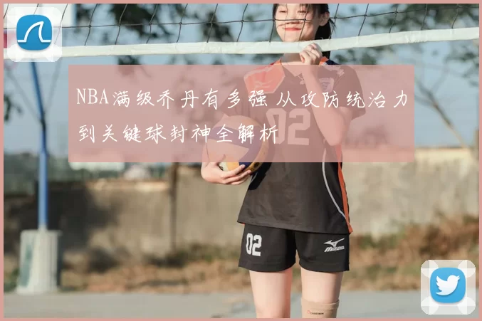 NBA满级乔丹有多强 从攻防统治力到关键球封神全解析