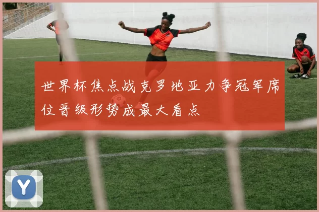 世界杯焦点战克罗地亚力争冠军席位晋级形势成最大看点