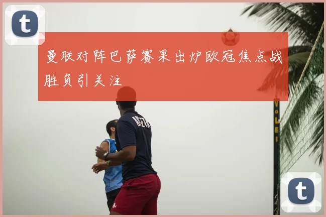 曼联对阵巴萨赛果出炉欧冠焦点战胜负引关注