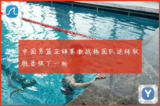 中国男篮亚锦赛激战韩国队逆转取胜晋级下一轮