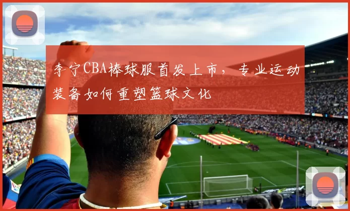 李宁CBA棒球服首发上市，专业运动装备如何重塑篮球文化