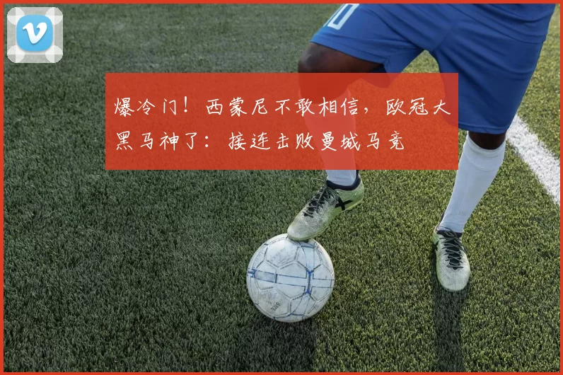 爆冷门！西蒙尼不敢相信，欧冠大黑马神了：接连击败曼城马竞