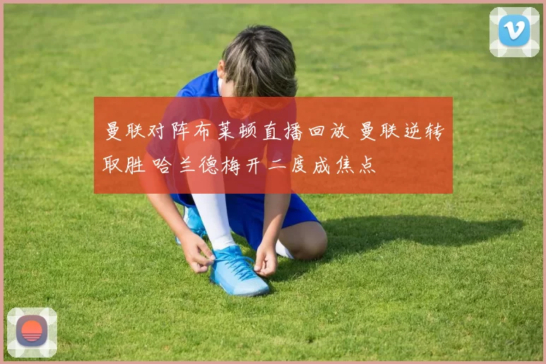 曼联对阵布莱顿直播回放 曼联逆转取胜 哈兰德梅开二度成焦点