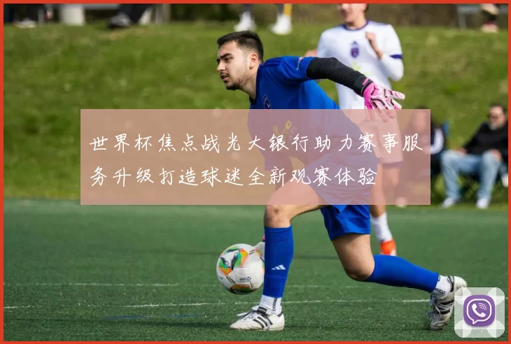 世界杯焦点战光大银行助力赛事服务升级打造球迷全新观赛体验