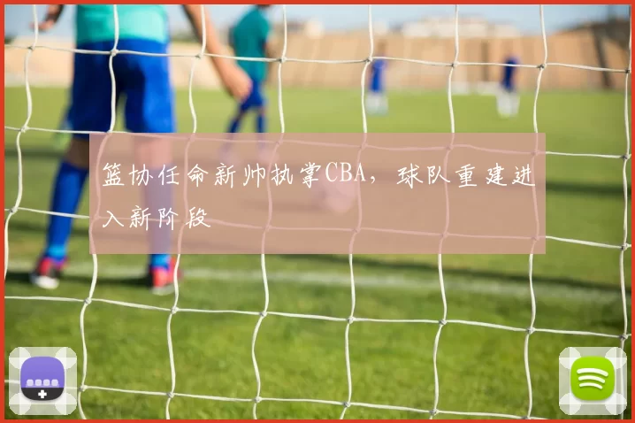 篮协任命新帅执掌CBA，球队重建进入新阶段