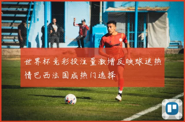 世界杯竞彩投注量激增反映球迷热情巴西法国成热门选择