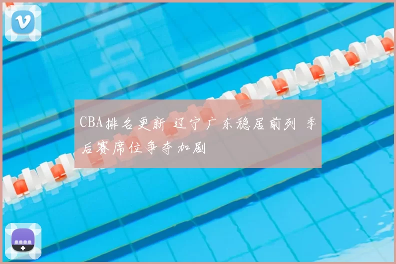 CBA排名更新 辽宁广东稳居前列 季后赛席位争夺加剧