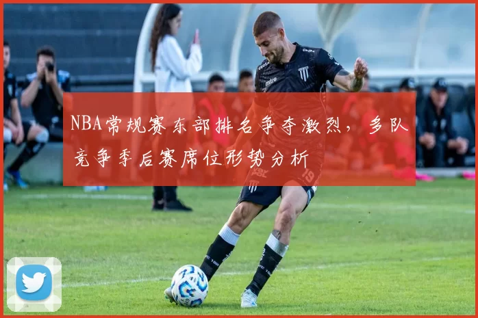 NBA常规赛东部排名争夺激烈，多队竞争季后赛席位形势分析