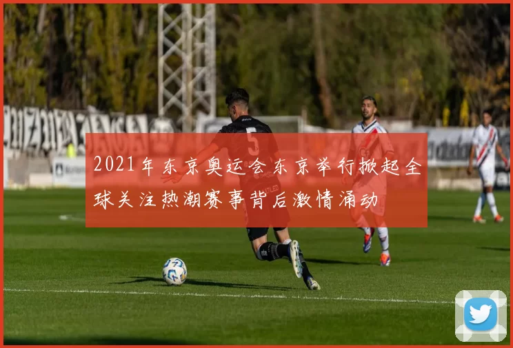 2021年东京奥运会东京举行掀起全球关注热潮赛事背后激情涌动