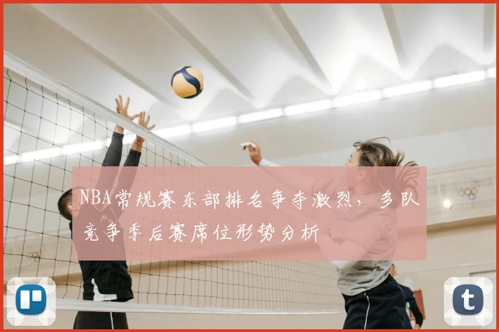 NBA常规赛东部排名争夺激烈，多队竞争季后赛席位形势分析