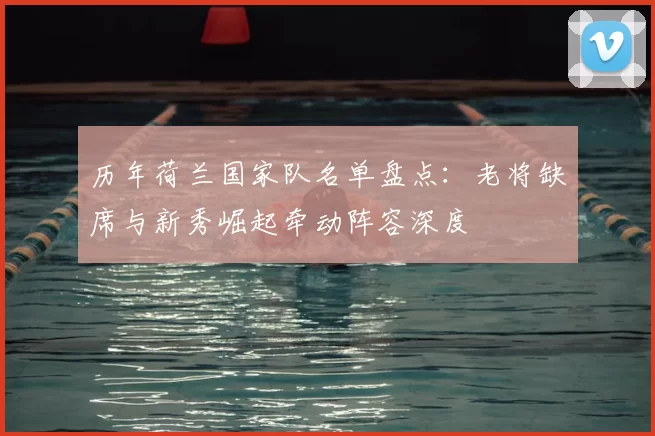 历年荷兰国家队名单盘点：老将缺席与新秀崛起牵动阵容深度