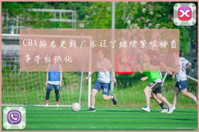 CBA排名更新广东辽宁继续紧咬榜首争夺白热化