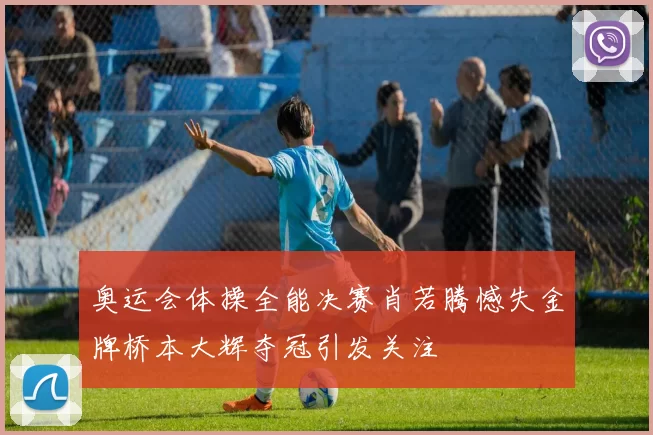 奥运会体操全能决赛肖若腾憾失金牌桥本大辉夺冠引发关注