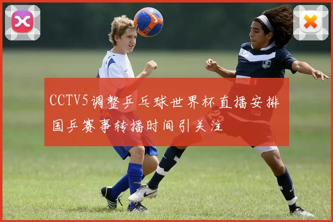 CCTV5调整乒乓球世界杯直播安排 国乒赛事转播时间引关注