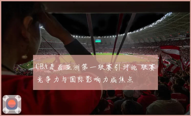 CBA是否亚洲第一联赛引讨论 联赛竞争力与国际影响力成焦点