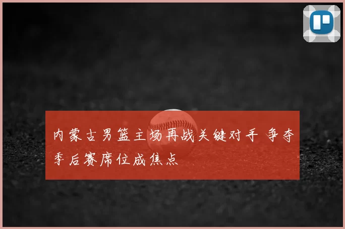内蒙古男篮主场再战关键对手 争夺季后赛席位成焦点