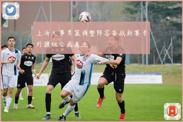 上海久事男篮调整阵容备战新赛季外援组合成看点