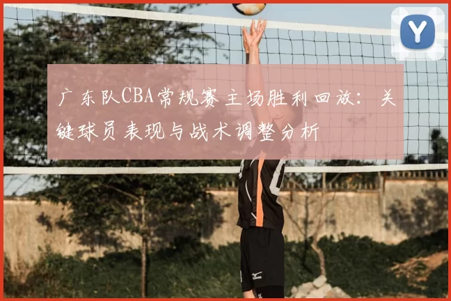广东队CBA常规赛主场胜利回放：关键球员表现与战术调整分析