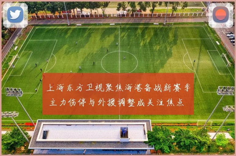 上海东方卫视聚焦海港备战新赛季 主力伤停与外援调整成关注焦点