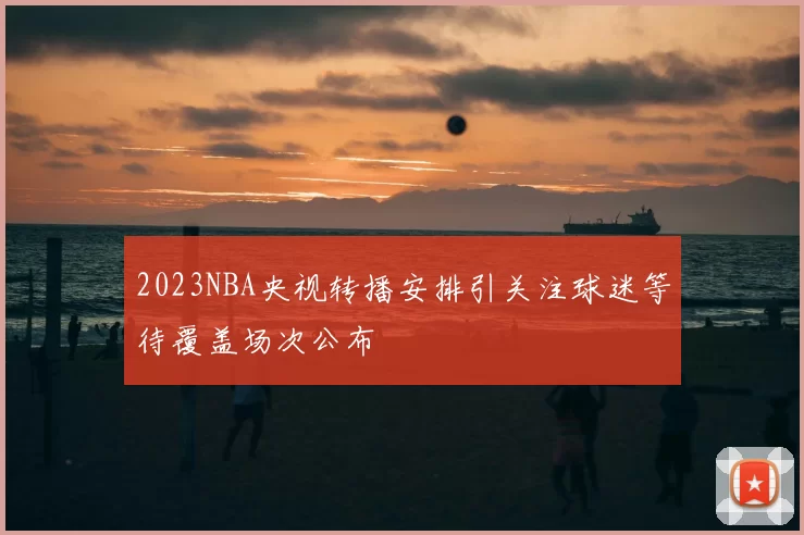 2023NBA央视转播安排引关注球迷等待覆盖场次公布
