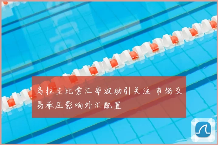乌拉圭比索汇率波动引关注 市场交易承压影响外汇配置