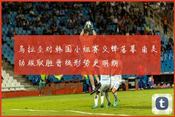 乌拉圭对韩国小组赛交锋落幕 南美劲旅取胜晋级形势更明朗