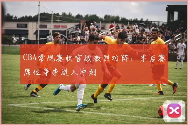 CBA常规赛收官战激烈对阵，季后赛席位争夺进入冲刺