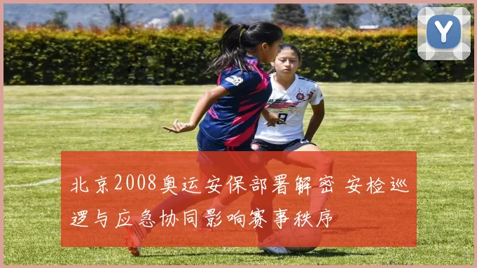 北京2008奥运安保部署解密 安检巡逻与应急协同影响赛事秩序