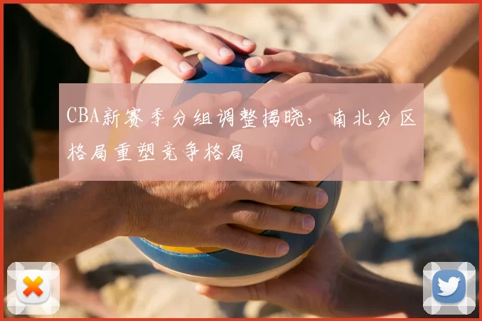 CBA新赛季分组调整揭晓，南北分区格局重塑竞争格局