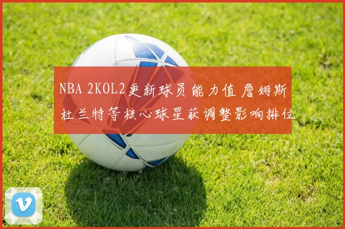 NBA 2KOL2更新球员能力值 詹姆斯杜兰特等核心球星获调整影响排位竞争