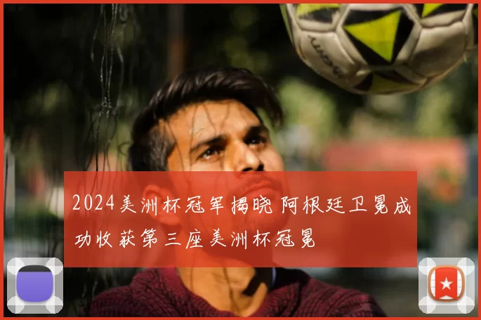 2024美洲杯冠军揭晓 阿根廷卫冕成功收获第三座美洲杯冠冕