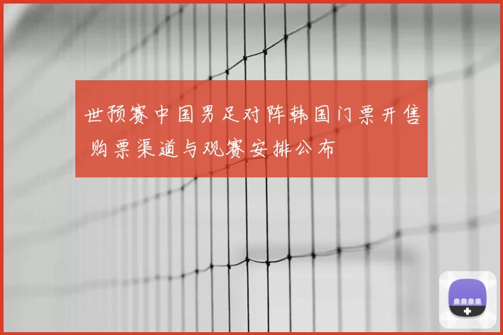 世预赛中国男足对阵韩国门票开售 购票渠道与观赛安排公布