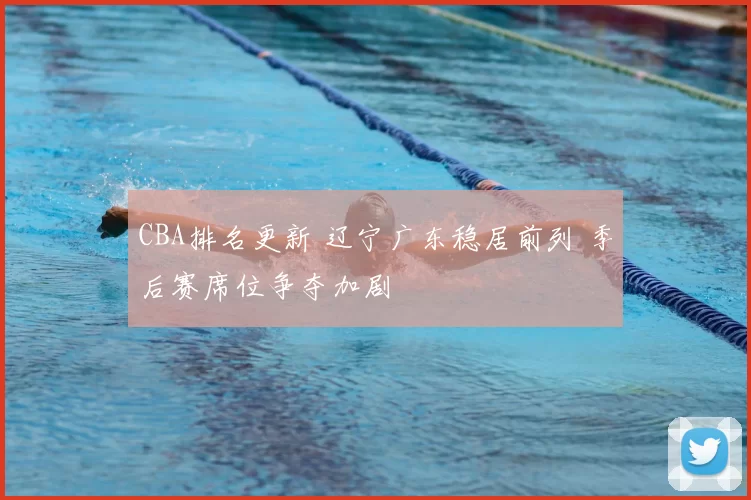 CBA排名更新 辽宁广东稳居前列 季后赛席位争夺加剧