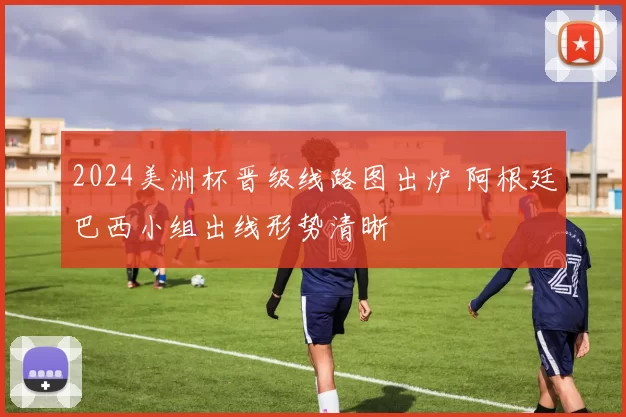 2024美洲杯晋级线路图出炉 阿根廷巴西小组出线形势清晰