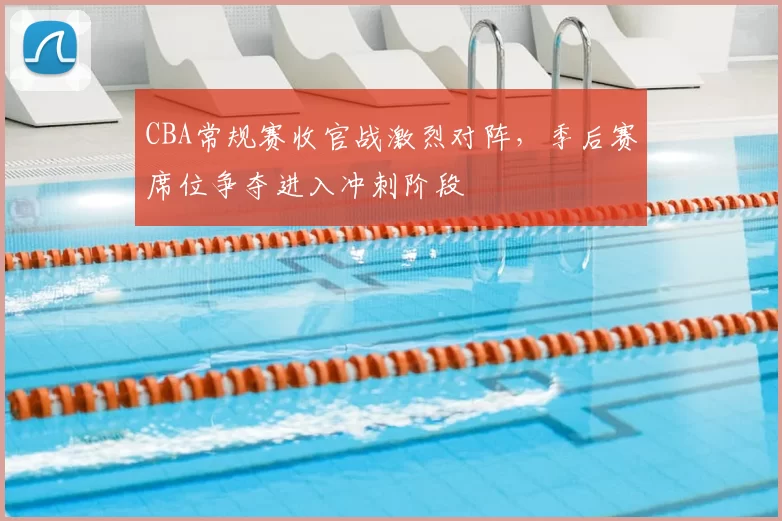 CBA常规赛收官战激烈对阵，季后赛席位争夺进入冲刺阶段