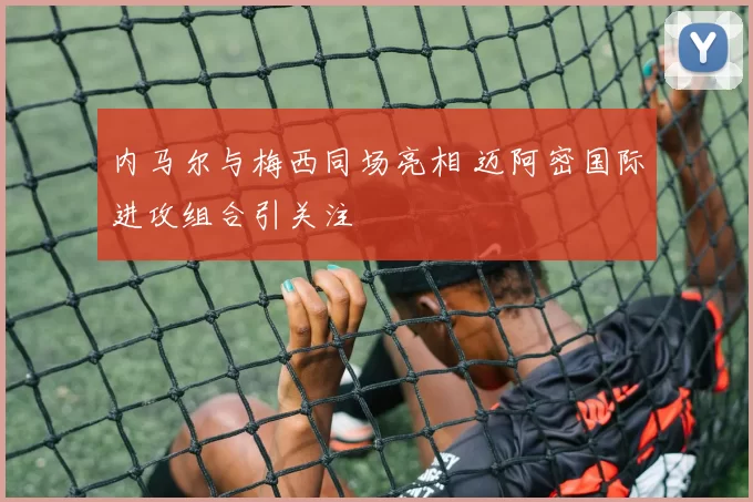 内马尔与梅西同场亮相 迈阿密国际进攻组合引关注