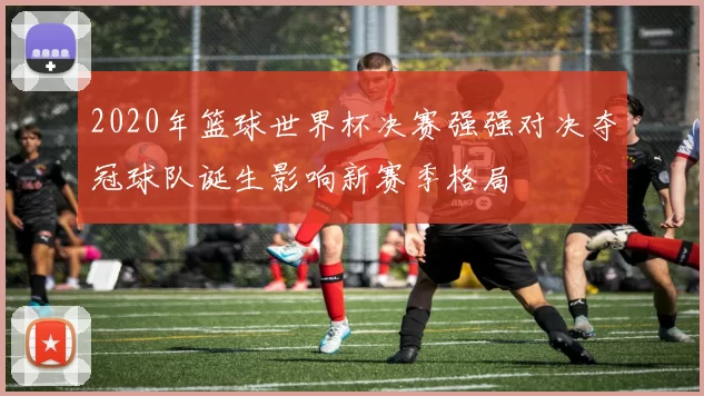 2020年篮球世界杯决赛强强对决夺冠球队诞生影响新赛季格局