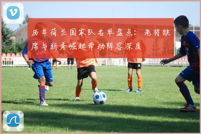 历年荷兰国家队名单盘点：老将缺席与新秀崛起牵动阵容深度