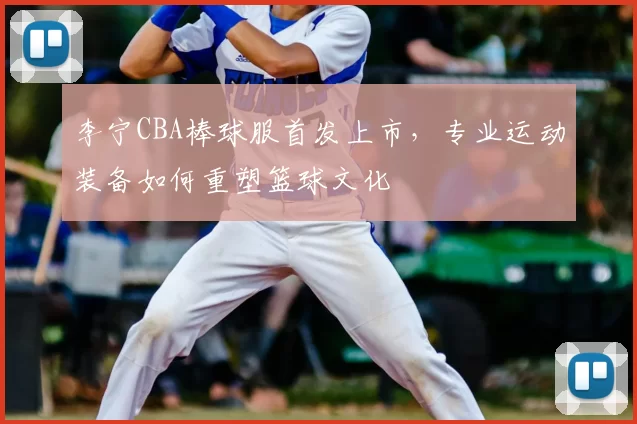 李宁CBA棒球服首发上市，专业运动装备如何重塑篮球文化