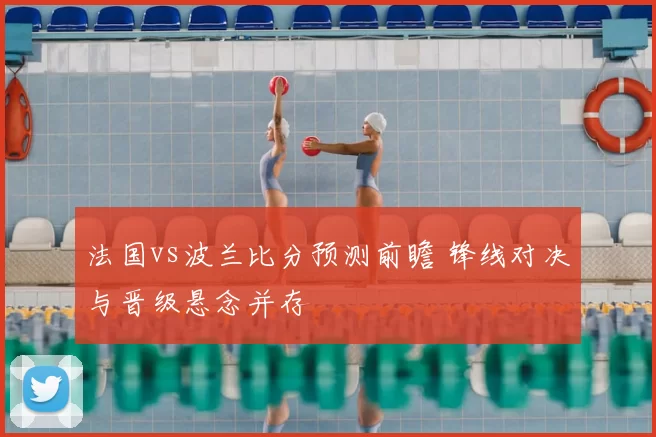 法国vs波兰比分预测前瞻 锋线对决与晋级悬念并存