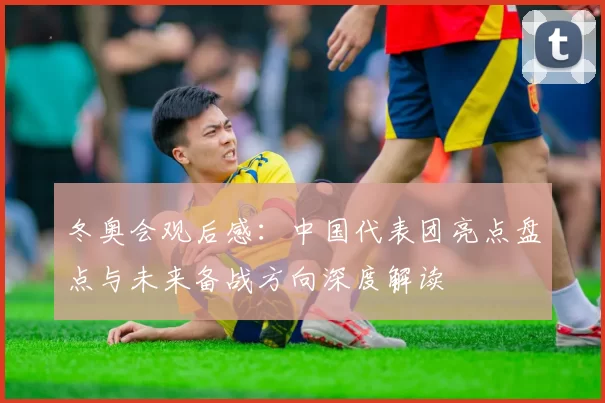 冬奥会观后感：中国代表团亮点盘点与未来备战方向深度解读