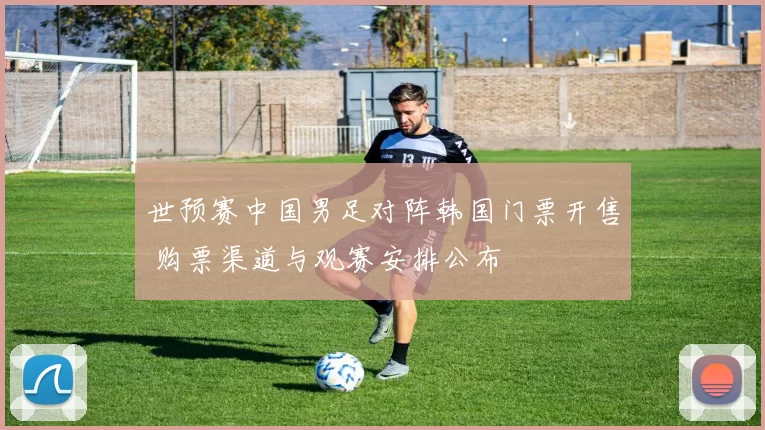 世预赛中国男足对阵韩国门票开售 购票渠道与观赛安排公布