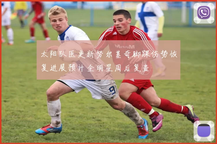 太阳队医更新努尔基奇脚踝伤势恢复进展预计全明星周后复查